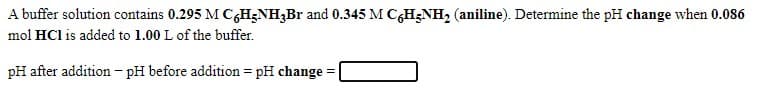 A buffer solution contains 0.295 M C,H;NH;Br and 0.345 M CGH;NH2 (aniline). Determine the pH change when 0.086
mol HCl is added to 1.00 L of the buffer.
pH after addition - pH before addition = pH change =

