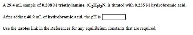 A 29.4 mL sample of 0.208 M triethylamine, (C,H3)3N, is titrated with 0.235 M hydrobromic acid.
After adding 40.9 mL of hydrobromic acid, the pH is |
Use the Tables link in the References for any equilibrium constants that are required.
