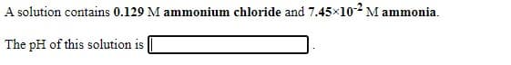 A solution contains 0.129 M ammonium chloride and 7.45x102 M ammonia.
The pH of this solution is
