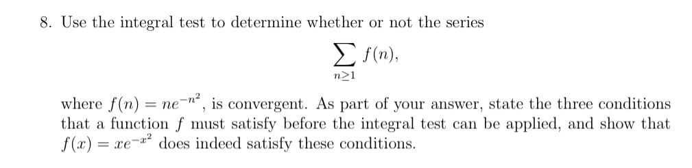 8. Use the integral test to determine whether or not the series
E sim),
n>1
where f(n) = ne-n“, is convergent. As part of your answer, state the three conditions
that a function f must satisfy before the integral test can be applied, and show that
f(x) =
xe-x2
does indeed satisfy these conditions.
