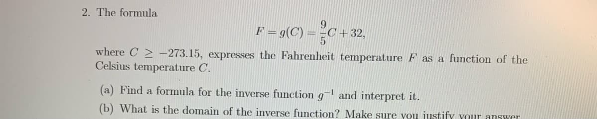 2. The formula
9.
1= g(C) = =C +32,
where C > -273.15, expresses the Fahrenheit temperature F as a function of the
Celsius temperature C.
(a) Find a formula for the inverse function
-1
and interpret it.
(b) What is the domain of the inverse function? Make sure vou justify your answer
