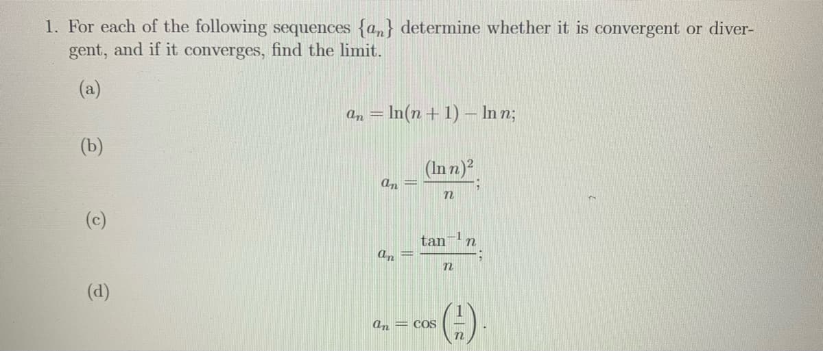 1. For each of the following sequences {a,} determine whether it is convergent or diver-
gent, and if it converges, find the limit.
(a)
an = In(n + 1) – In n;
(b)
(In n)?
an
n
(c)
tan
an =
(d)
(4)
an = coS

