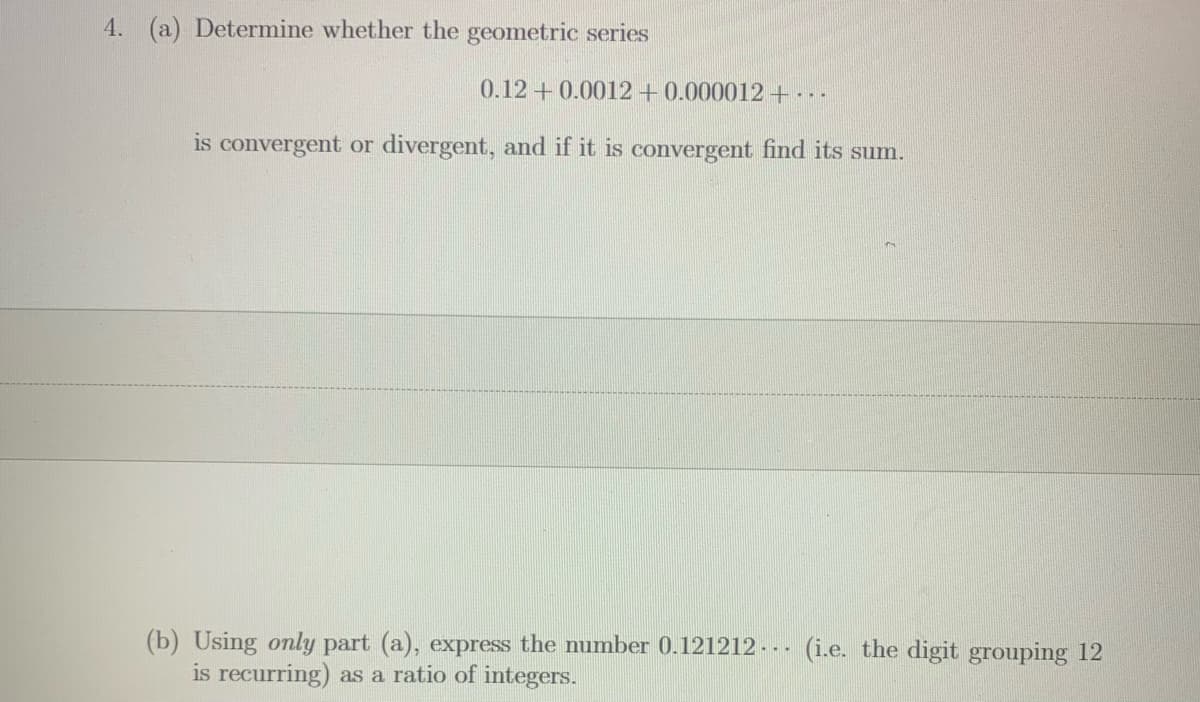 4. (a) Determine whether the geometric series
0.12+0.0012 +0.000012+..
is convergent or divergent, and if it is convergent find its sum.
(b) Using only part (a), express the number 0.121212 - - - (i.e. the digit grouping 12
is recurring) as a ratio of integers.
