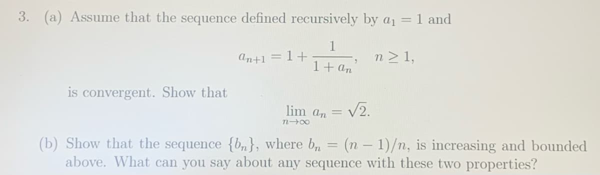%3D
3. (a) Assume that the sequence defined recursively by a1 = 1 and
1
An+1
1+
n> 1,
1+ an
is convergent.. Show that
lim an
V2.
(b) Show that the sequence {bn}, where b, = (n – 1)/n, is increasing and bounded
above. What can you say about any sequence with these two properties?
