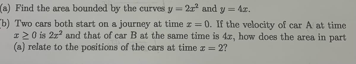 (a) Find the area bounded by the curves y = 2x2
and
y = 4x.
b) Two cars both start on a journey at time x =
x >0 is 2x2 and that of car B at the same time is 4, how does the area in part
(a) relate to the positions of the cars at time x =
0. If the velocity of car A at time
2?
