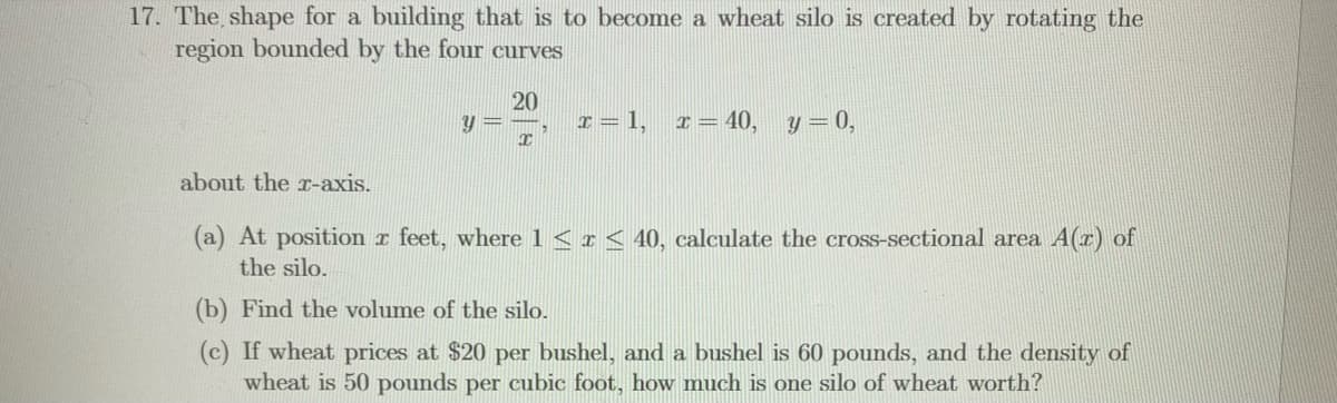 17. The shape for a building that is to become a wheat silo is created by rotating the
region bounded by the four curves
20
I = 1,
I = 40,
y = 0,
about the r-axis.
(a) At position r feet, where1<r< 40, calculate the cross-sectional area A(z) of
the silo.
(b) Find the volume of the silo.
(c) If wheat prices at $20 per bushel, and a bushel is 60 pounds, and the density of
wheat is 50 pounds per cubic foot, how much is one silo of wheat worth?
