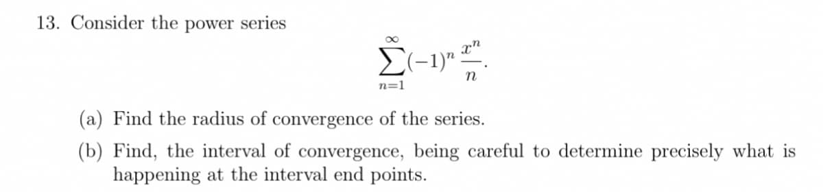 13. Consider the power series
E(-1)" :
n=1
(a) Find the radius of convergence of the series.
(b) Find, the interval of convergence, being careful to determine precisely what is
happening at the interval end points.
