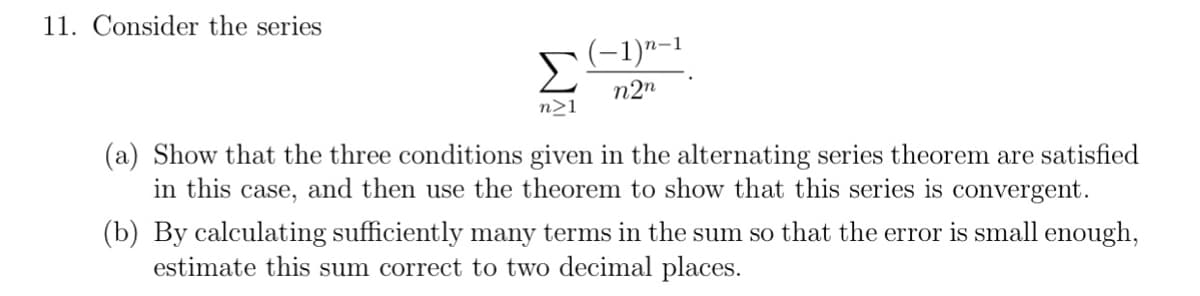 11. Consider the series
(-1)"-1
Σ
n2n
n>1
(a) Show that the three conditions given in the alternating series theorem are satisfied
in this case, and then use the theorem to show that this series is convergent.
(b) By calculating sufficiently many terms in the sum so that the error is small enough,
estimate this sum correct to two decimal places.
