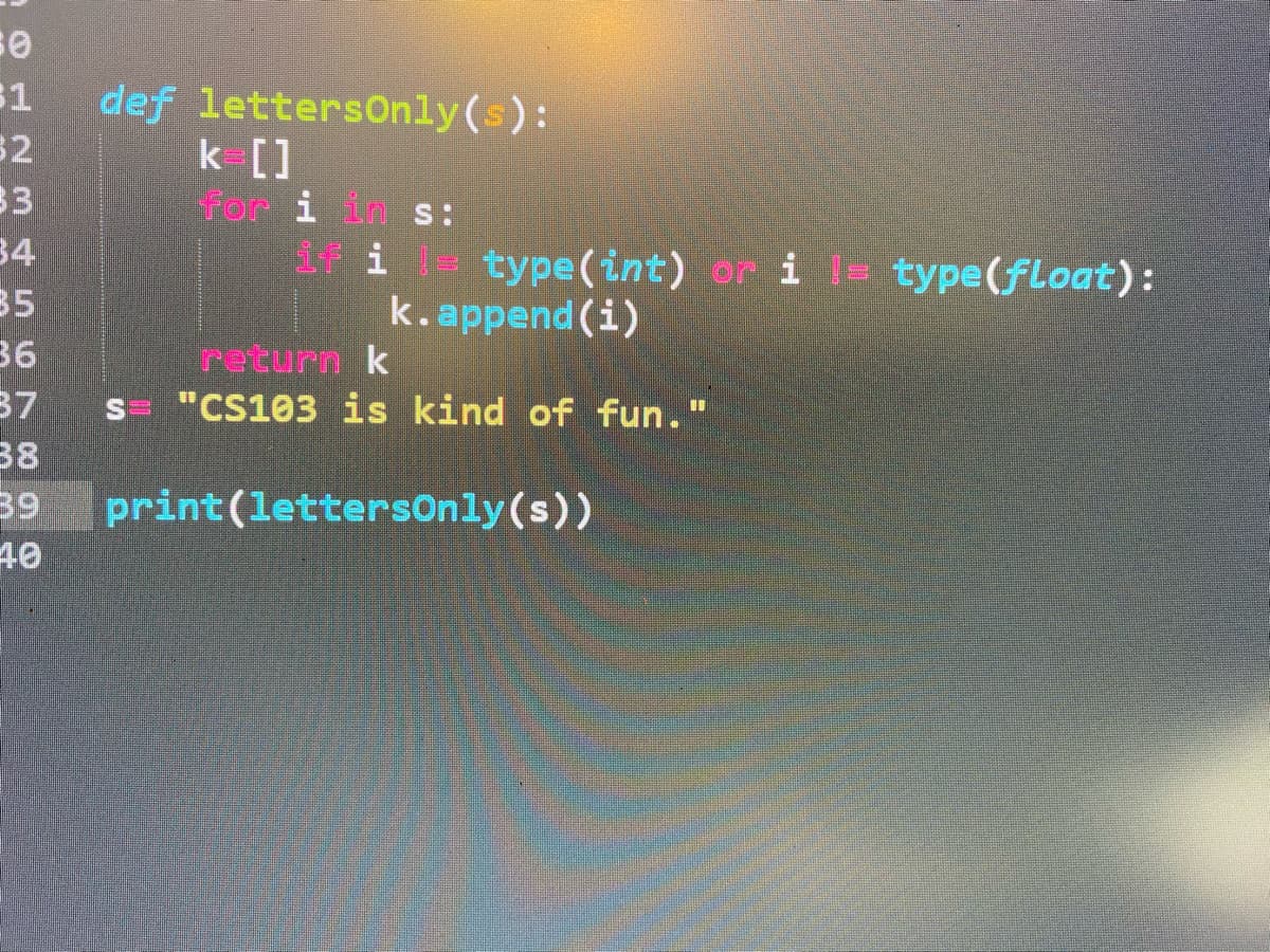 def lettersOnly(s):
32
33
34
35
36
37
38
39
31
k []
for i in s:
if i l type(int) or i l= type(float) :
k.append (i)
return k
s "CS103 is kind of fun."
%3D
print(lettersonly(s))
40
