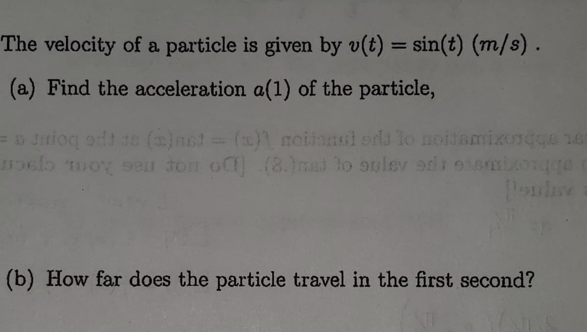 The velocity of a particle is given by v(t) = sin(t) (m/s).
%3D
(a) Find the acceleration a(1) of the particle,
=D Jniog odt ae ()nct ()1 moiionul erds lo noidamixongge 16
(b) How far does the particle travel in the first second?

