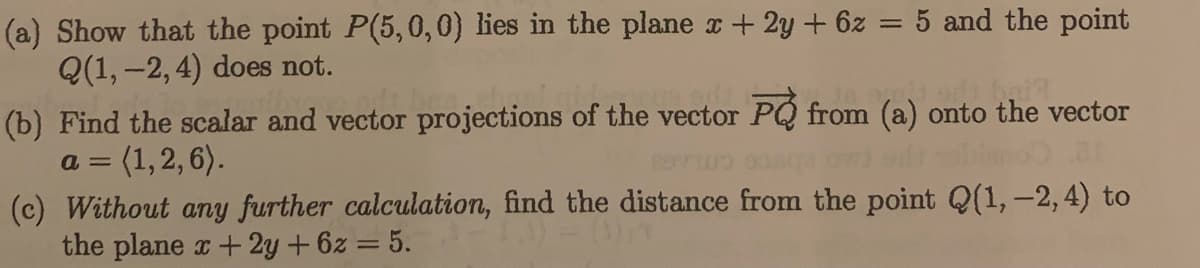 (a) Show that the point P(5,0,0) lies in the plane r + 2y + 6z = 5 and the point
Q(1, –2, 4) does not.
%3D
(b) Find the scalar and vector projections of the vector PQ from (a) onto the vector
3 (1,2, 6).
(c) Without any further calculation, find the distance from the point Q(1,-2, 4) to
the plane a+ 2y + 6z = 5. )0
a =
