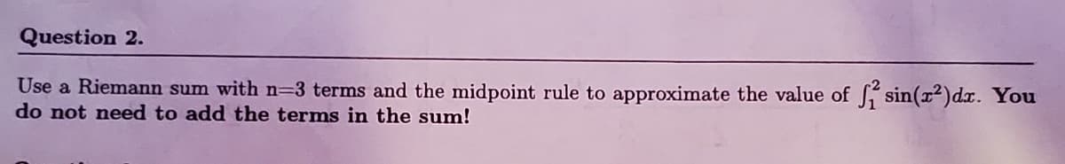 Question 2.
Use a Riemann sum with n=3 terms and the midpoint rule to approximate the value of S sin(x2)dx. You
do not need to add the terms in the sum!
