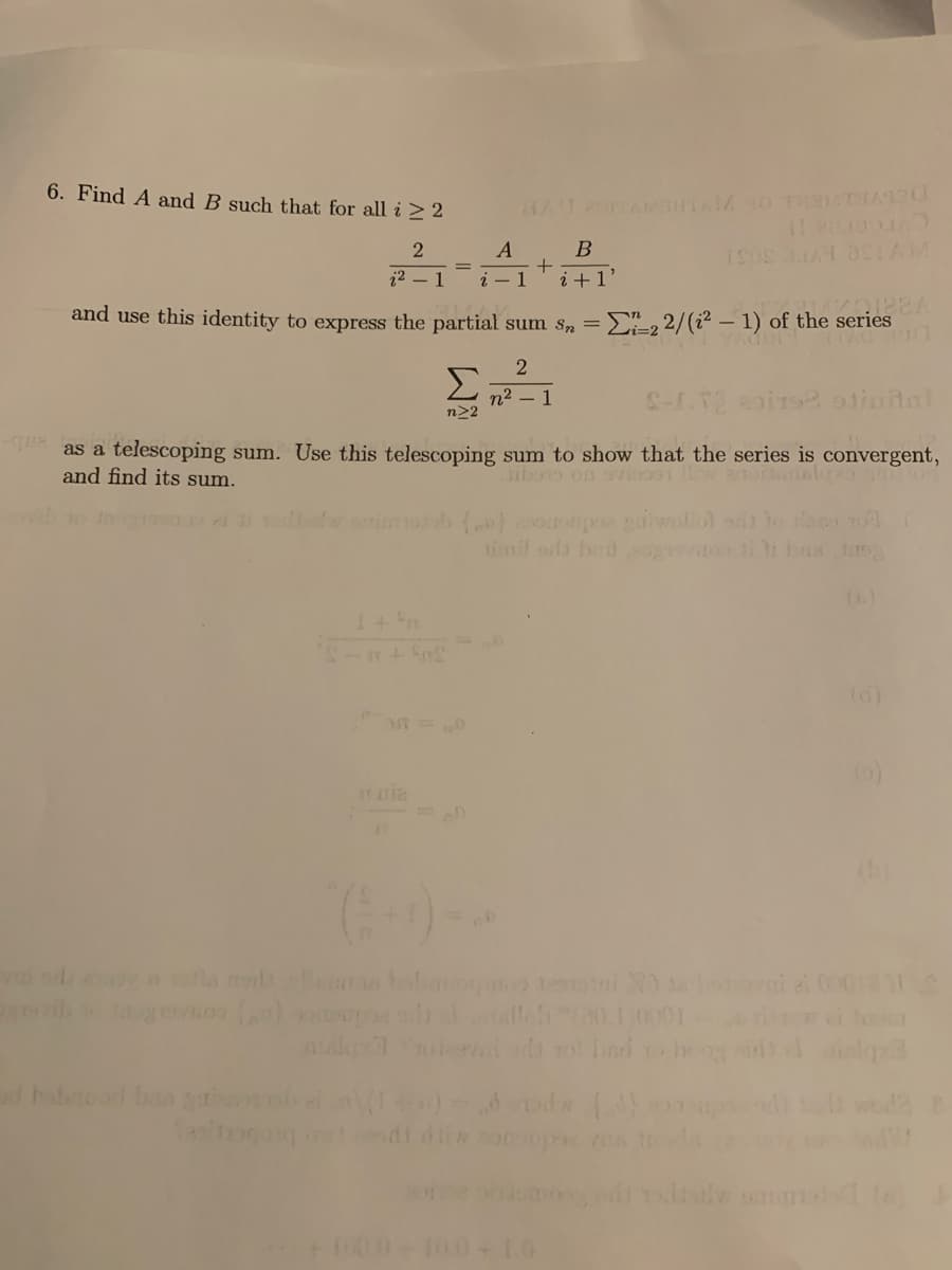 6. Find A and B such that for all i > 2
A
22 - 1
i - 1
i +1'
and use this identity to express the partial sum S,
2 2/(i? – 1) of the series
Σ
n2 – 1
n22
as a telescoping sum. Use this telescoping sum to show that the series is convergent,
and find its sum.
ibono on svi9
timil ods hed to ii bs tao3
()
od y la ol s bohaoqu ni oi 00
ib gvno lleh010001
l ro sd to heog
dhabod b ga
odi die
lw o
000-100+10
