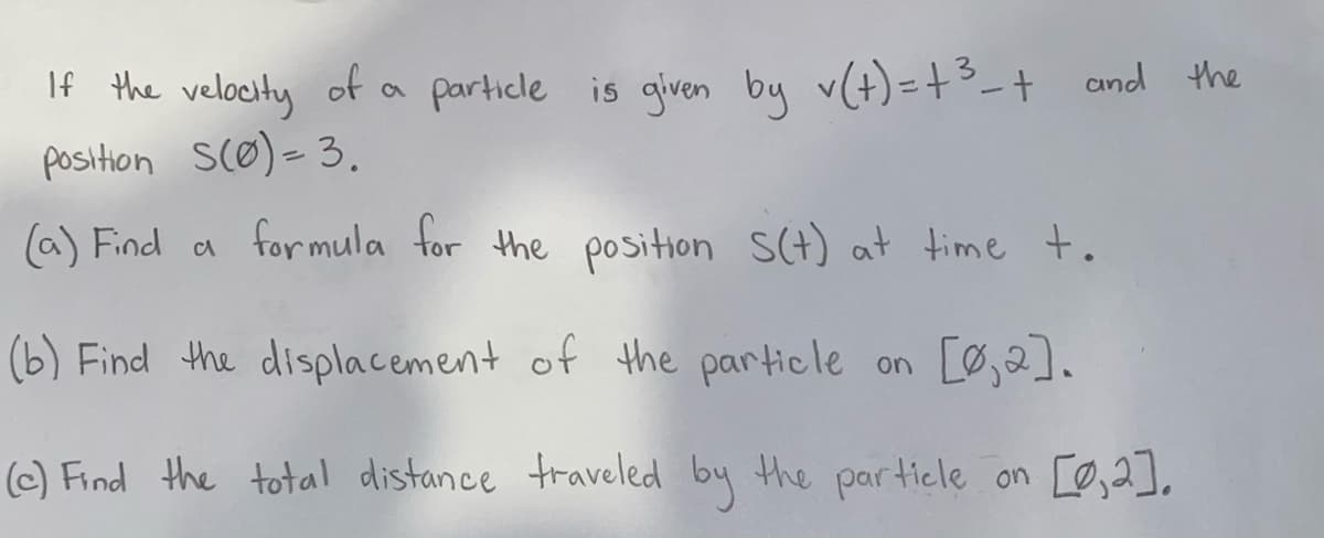If the velocity of a particle is given by v(t) =+3-t and the
position scø)-3.
(a) Find a formula for the position S(t) at time to
(b) Find the displacement of the particle on
(c) Find the total distance traveled by the particle on [Ø,2],

