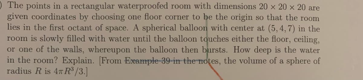 ) The points in a rectangular waterproofed room with dimensions 20 x 20 x 20 are
given coordinates by choosing one floor corner to be the origin so that the room
lies in the first octant of space. A spherical balloon with center at (5, 4, 7) in the
room is slowly filled with water until the balloon touches either the floor, ceiling,
or one of the walls, whereupon the balloon then bursts. How deep is the water
in the room? Explain. [From Example-39-in the notes, the volume of a sphere of
radius R is 47 R /3.]
