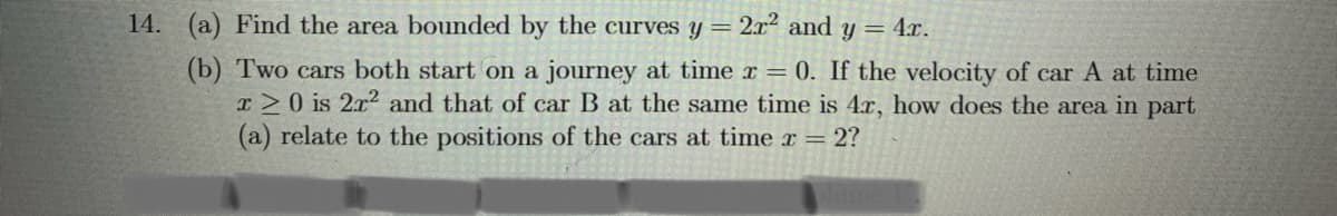 14. (a) Find the area bounded by the curves y = 2x² and y = 4.x.
%3D
(b) Two cars both start on a journey at time x = 0. If the velocity of car A at time
T>0 is 2x2 and that of car B at the same time is 4x, how does the area in part
(a) relate to the positions of the cars at time r = 2?
