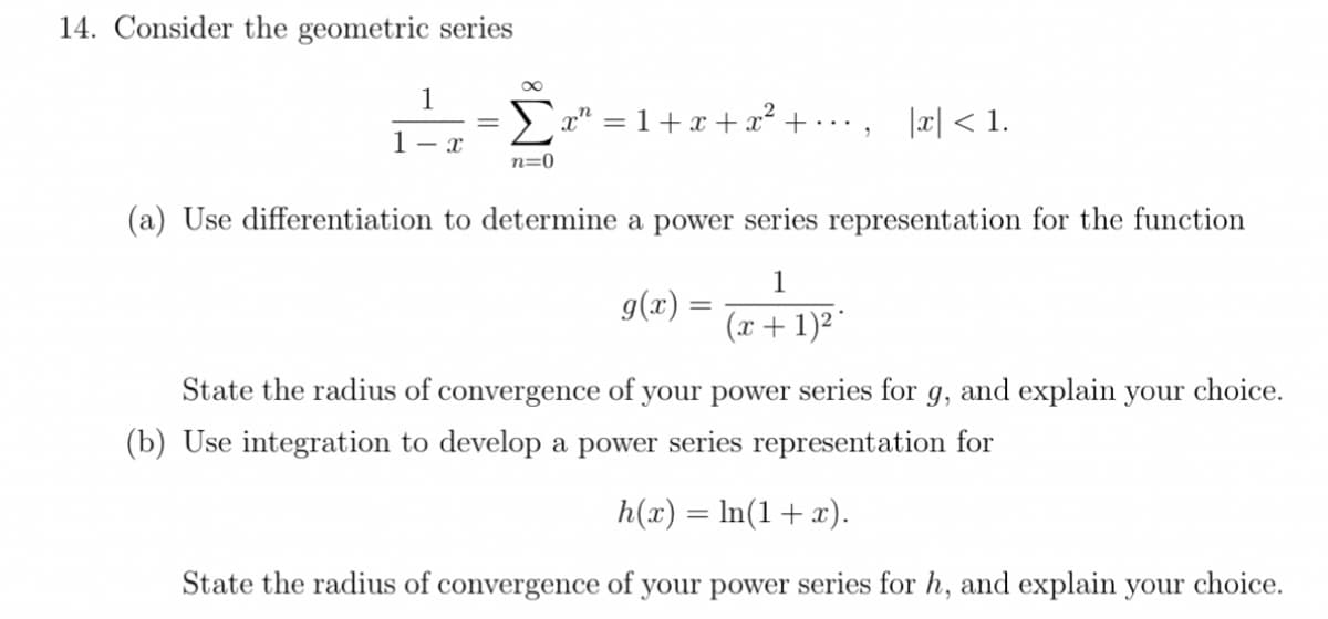 14. Consider the geometric series
1
E a" = 1+x +x² + • · · , |æ| < 1.
1- x
n=0
(a) Use differentiation to determine a power series representation for the function
1
g(x) =
(x + 1)2"
State the radius of convergence of your power series for g, and explain your choice.
(b) Use integration to develop a power series representation for
h(x) = ln(1+x).
State the radius of convergence of your power series for h, and explain your choice.
