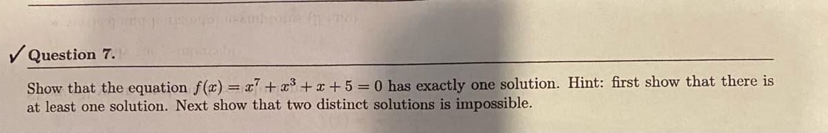 Question 7.
Show that the equation f(x) = x7 + x³ + x + 5 = 0 has exactly one solution. Hint: first show that there is
at least one solution. Next show that two distinct solutions is impossible.
