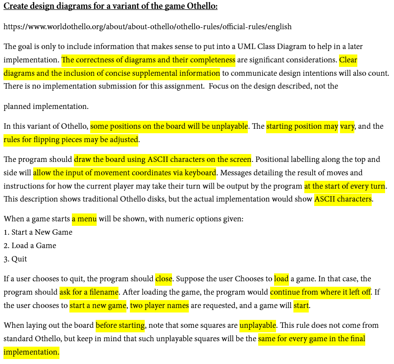 Create design diagrams for a variant of the game Othello:
https://www.worldothello.org/about/about-othello/othello-rules/official-rules/english
The goal is only to include information that makes sense to put into a UML Class Diagram to help in a later
implementation. The correctness of diagrams and their completeness are significant considerations. Clear
diagrams and the inclusion of concise supplemental information to communicate design intentions will also count.
There is no implementation submission for this assignment. Focus on the design described, not the
planned implementation.
In this variant of Othello, some positions on the board will be unplayable. The starting position may vary, and the
rules for flipping pieces may be adjusted.
The program should draw the board using ASCII characters on the screen. Positional labelling along the top and
side will allow the input of movement coordinates via keyboard. Messages detailing the result of moves and
instructions for how the current player may take their turn will be output by the program at the start of every turn.
This description shows traditional Othello disks, but the actual implementation would show ASCII characters.
When a game starts a menu will be shown, with numeric options given:
1. Start a New Game
2. Load a Game
3. Quit
If a user chooses to quit, the program should close. Suppose the user Chooses to load a game. In that case, the
program should ask for a filename. After loading the game, the program would continue from where it left off. If
the user chooses to start a new game, two player names are requested, and a game will start.
When laying out the board before starting, note that some squares are unplayable. This rule does not come from
standard Othello, but keep in mind that such unplayable squares will be the same for every game in the final
implementation.