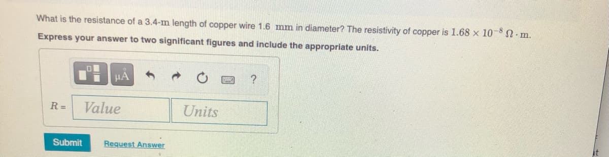 What is the resistance of a 3.4-m length of copper wire 1.6 mm in diameter? The resistivity of copper is 1.68 x 10-8 SN m.
Express your answer to two significant figures and include the appropriate units.
HA
R =
Value
Units
Submit
Request Answer
