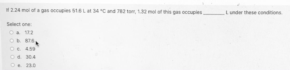 If 2.24 mol of a gas occupies 51.6 L at 34 °C and 782 torr, 1.32 mol of this gas occupies
L under these conditions.
Select one:
O a. 17.2
O b. 87.6
O c. 4.59
O d. 30.4
O e. 23.0
