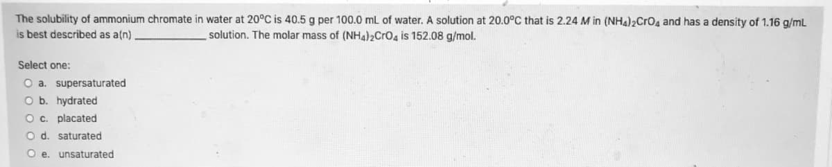 The solubility of ammonium chromate in water at 20°C is 40.5 g per 100.0 mL of water. A solution at 20.0°C that is 2.24 M in (NH4)2Crog and has a density of 1.16 g/mL
is best described as a(n)
solution. The molar mass of (NHa)2CrOa is 152.08 g/mol.
Select one:
O a. supersaturated
O b. hydrated
Oc. placated
O d. saturated
O e. unsaturated
