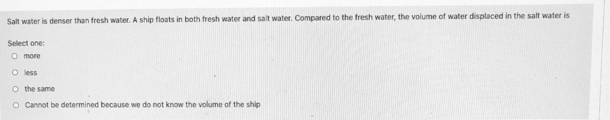 Salt water is denser than fresh water. A ship floats in both fresh water and salt water. Compared to the fresh water, the volume of water displaced in the salt water is
Select one:
O more
O less
O the same
O Cannot be determined because we do not know the volume of the ship
