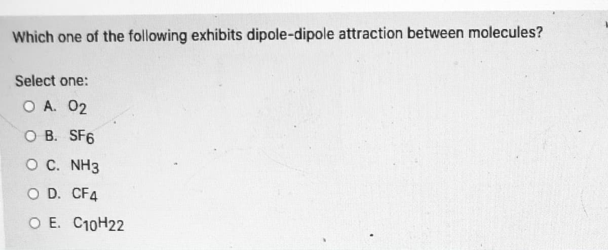 Which one of the following exhibits dipole-dipole attraction between molecules?
Select one:
O A. 02
O B. SF6
O C. NH3
O D. CF4
O E. C10H22
