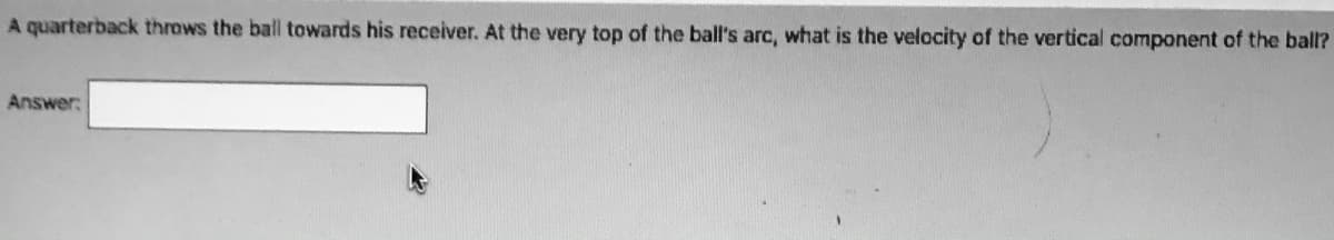 A quarterback throws the ball towards his receiver. At the very top of the ball's arc, what is the velocity of the vertical component of the ball?
Answer:
