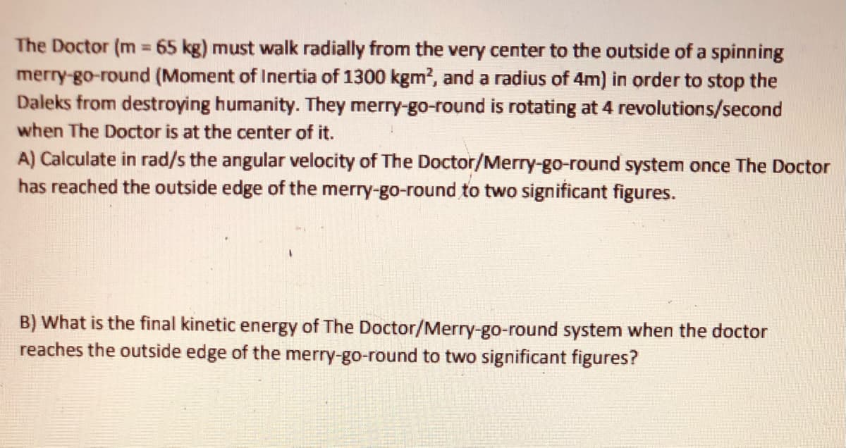 The Doctor (m 65 kg) must walk radially from the very center to the outside of a spinning
merry-go-round (Moment of Inertia of 1300 kgm?, and a radius of 4m) in order to stop the
Daleks from destroying humanity. They merry-go-round is rotating at 4 revolutions/second
%3D
when The Doctor is at the center of it.
A) Calculate in rad/s the angular velocity of The Doctor/Merry-go-round system once The Doctor
has reached the outside edge of the merry-go-round to two significant figures.
B) What is the final kinetic energy of The Doctor/Merry-go-round system when the doctor
reaches the outside edge of the merry-go-round to two significant figures?
