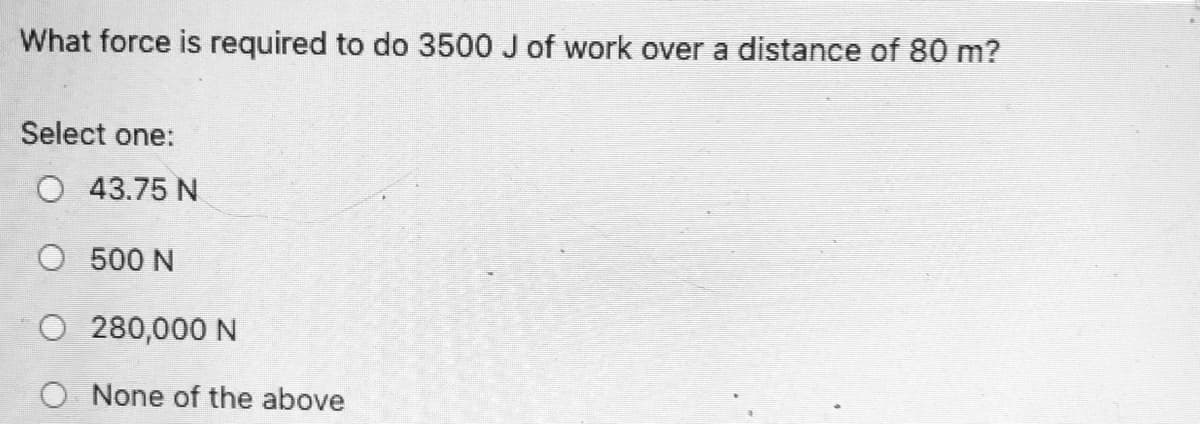 What force is required to do 3500 J of work over a distance of 80 m?
Select one:
O 43.75 N
O 500 N
O 280,000 N
O None of the above
