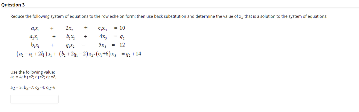 Question 3
Reduce the following system of equations to the row echelon form; then use back substitution and determine the value of x3 that is a solution to the system of equations:
= 10
2x,
b,x,
+
c,X3
+
4х,
= 92
+
b, x
5x,
12
+
(a, - a +24 )x + (b, +2q, – 2)x,-(q +6)x; =q, +14
Use the following value:
a1 = 4; b1=2; c1=2; q1=8;
a2 = 5; b2=7; c2=4; q2=6;
