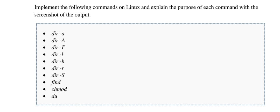 Implement the following commands on Linux and explain the purpose of each command with the
screenshot of the output.
dir -a
dir -A
dir -F
dir -l
dir -h
dir -r
dir -S
• find
chmod
du
