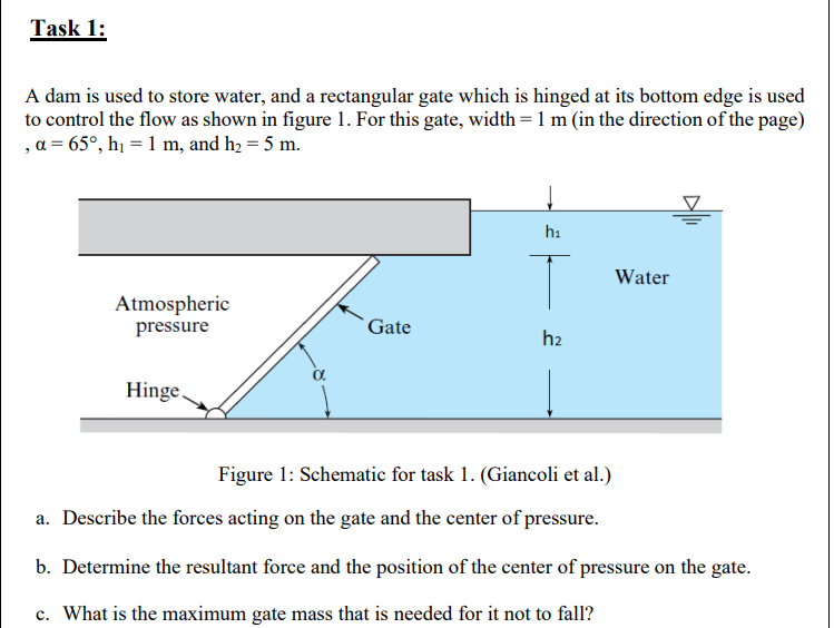 Task 1:
A dam is used to store water, and a rectangular gate which is hinged at its bottom edge is used
to control the flow as shown in figure 1. For this gate, width = 1 m (in the direction of the page)
, a = 65°, hị = 1 m, and h2 = 5 m.
hi
Water
Atmospheric
pressure
Gate
h2
Hinge,
Figure 1: Schematic for task 1. (Giancoli et al.)
a. Describe the forces acting on the gate and the center of pressure.
b. Determine the resultant force and the position of the center of pressure on the gate.
c. What is the maximum gate mass that is needed for it not to fall?
