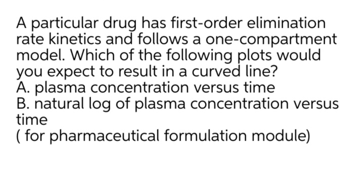 A particular drug has first-order elimination
rate kinetics and follows a one-compartment
model. Which of the following plots would
you expect to result in a curved line?
A. plasma concentration versus time
B. natural log of plasma concentration versus
time
( for pharmaceutical formulation module)
