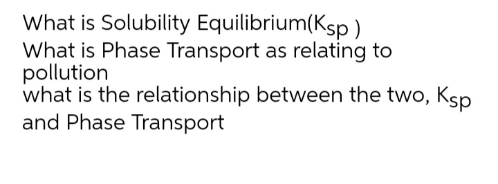 What is Solubility Equilibrium(Ksp )
What is Phase Transport as relating to
pollution
what is the relationship between the two, Ksp
and Phase Transport
