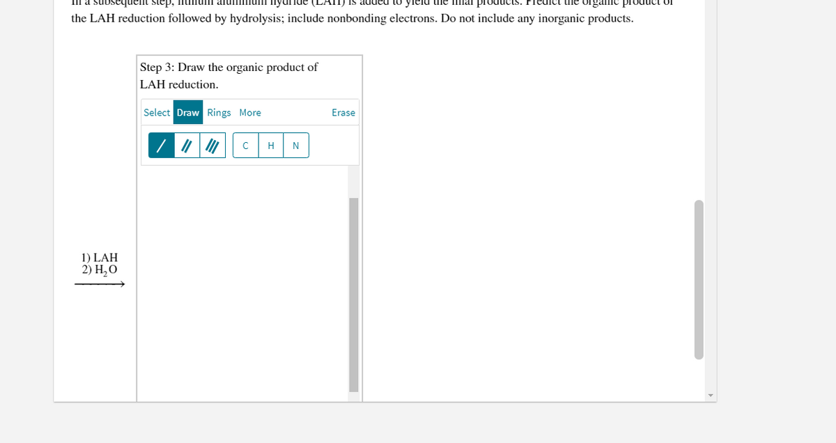 sequent step, ntniumi aluminu
nyur.
Jis added to yield the Iinal products. Prec
the organicC product of
the LAH reduction followed by hydrolysis; include nonbonding electrons. Do not include any inorganic products.
Step 3: Draw the organic product of
LAH reduction.
Select Draw Rings More
Erase
H
N
1) LAH
2) Н, О
