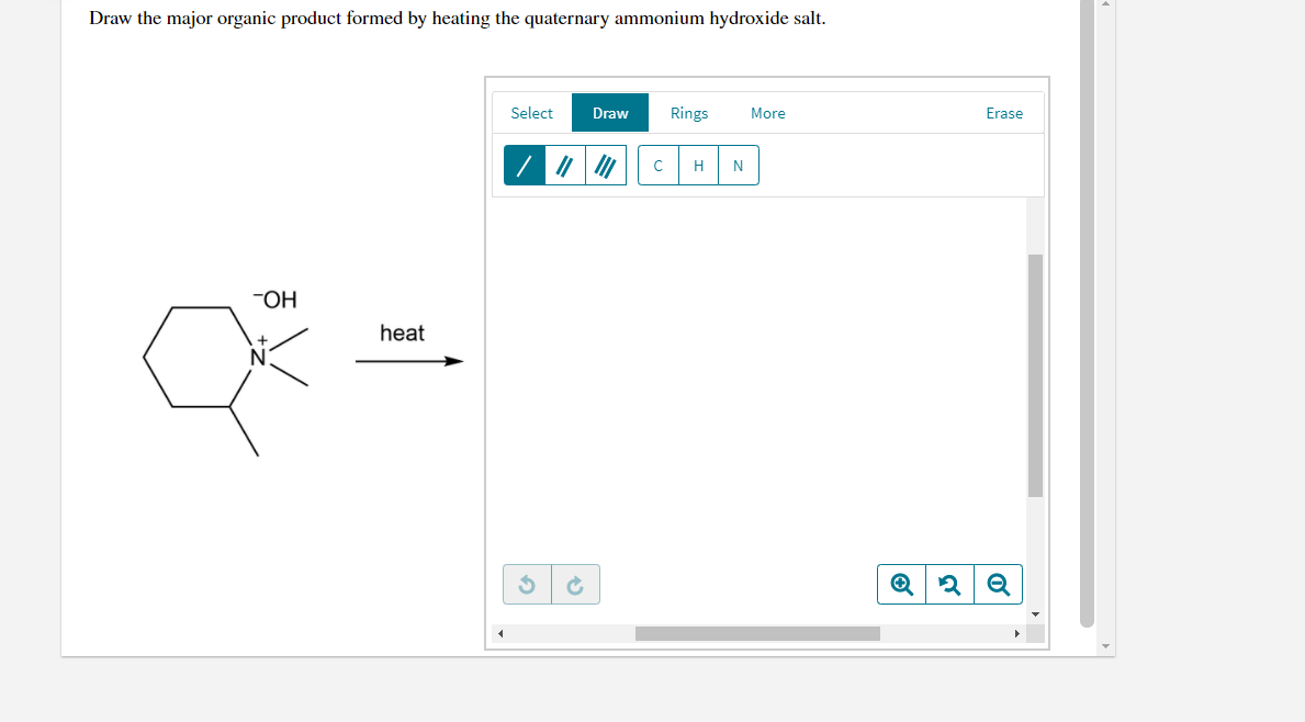 Draw the major organic product formed by heating the quaternary ammonium hydroxide salt.
Select
Draw
Rings
More
Erase
H
N
-OH
heat
