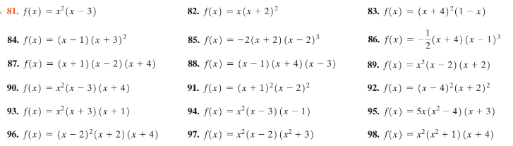 81. f(x) = x²(x – 3)
82. f(x) = x(x + 2)2
83. f(x) = (x + 4)²(1 – x)
1
84. f(x) = (x – 1) (x + 3)²
85. f(x) = -2(x + 2) (x – 2)³
86. f(x)
2(x + 4) (x – 1)³
87. f(x) = (x + 1) (x – 2) (x + 4)
88. f(x) = (x – 1) (x + 4) (x – 3)
89. f(x) = x (x - 2) (x + 2)
%3D
90. f(x) = x (x – 3) (x + 4)
91. (x) = (x + 1)²(x – 2)²
92. f(x) = (x – 4)²(x + 2)²
93. f(x) = x²(x + 3) (x + 1)
94. f(x) = x²(x – 3) (x – 1)
95. f(x) = 5x(x² – 4) (x + 3)
96. f(x) = (x – 2)²(x + 2) (x + 4)
97. f(x) = x(x – 2) (x² + 3)
98. f(x) = x²(x² + 1) (x + 4)
