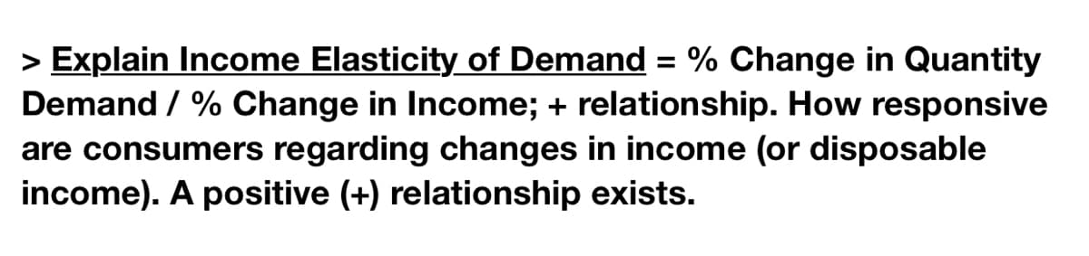 > Explain Income Elasticity of Demand = % Change in Quantity
Demand / % Change in Income; + relationship. How responsive
are consumers regarding changes in income (or disposable
income). A positive (+) relationship exists.
%3D
