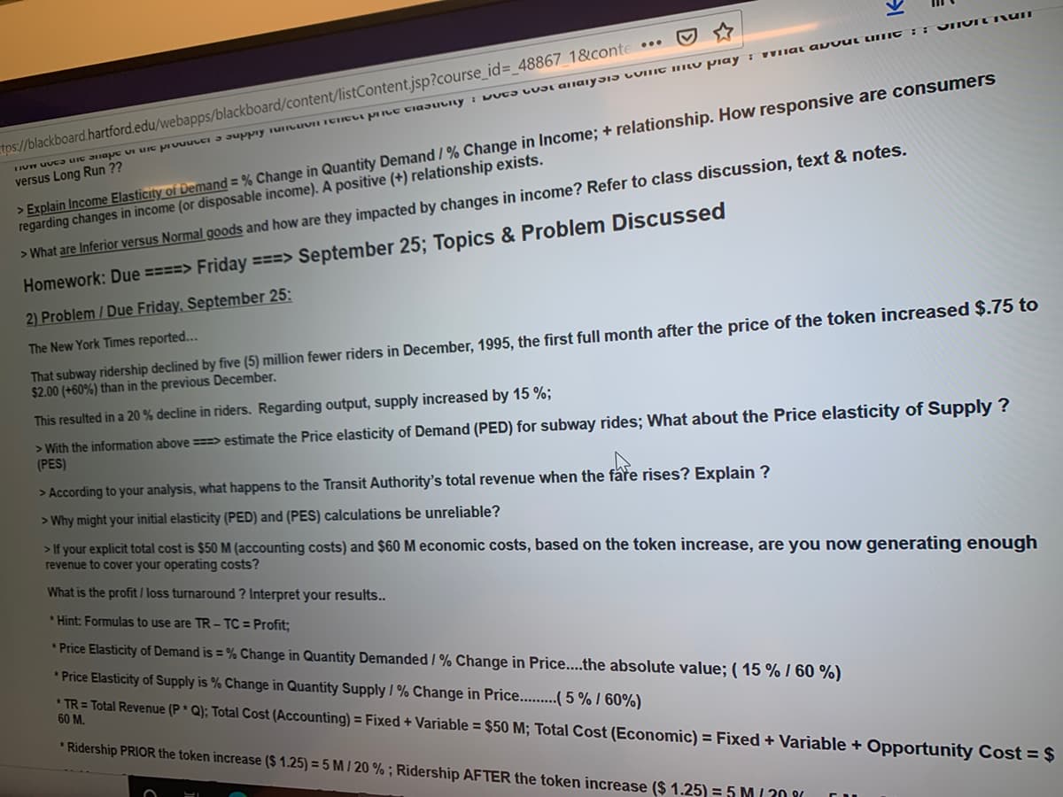 Homewörk:
2) Problem / Due Friday, September 25:
The New York Times reported...
That subway ridership declined by five (5) million fewer riders in December, 1995, the first full month after the price of the token increased $.75 to
$2.00 (+60%) than in the previous December.
This resulted in a 20 % decline in riders. Regarding output, supply increased by 15 %;
> With the information above ===> estimate the Price elasticity of Demand (PED) for subway rides; What about the Price elasticity of Supply ?
(PES)
> According to your analysis, what happens to the Transit Authority's total revenue when the fåre rises? Explain ?
> Why might your initial elasticity (PED) and (PES) calculations be unreliable?
