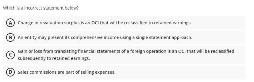 Which is a incorrect statement below?
A Change in revaluation surplus is an OCi that will be reclassified to retained earnings.
B An entity may present its comprehensive income using a single statement approach.
Gain or loss from translating financial statements of a foreign operation is an OCI that will be reclassified
subsequently to retained earnings.
D Sales commissions are part of selling expenses.
