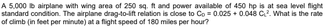 A 5,000 lb airplane with wing area of 250 sq. ft and power available of 450 hp is at sea level flight
standard condition. The airplane drag-to-lift relation is close to Co = 0.025 + 0.048 CL². What is the rate
of climb (in feet per minute) at a flight speed of 180 miles per hour?
