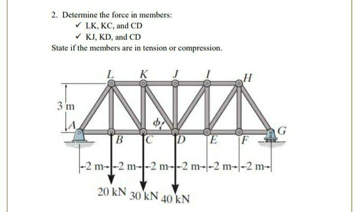 2. Determine the force in members:
V LK, KC, and CD
V KJ, KD, and CD
State if the members are in tension or compression.
K
H
3 m
E
F
-2 m--2 m--2 m--2 m--2 m--2 m-|
20 kN
30 kN
40 kN
