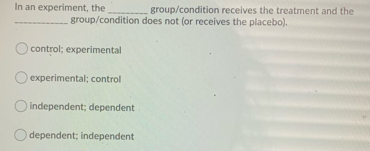 In an experiment, the
group/condition receives the treatment and the
group/condition does not (or receives the placebo).
control; experimental
experimental; control
O independent; dependent
dependent; independent
