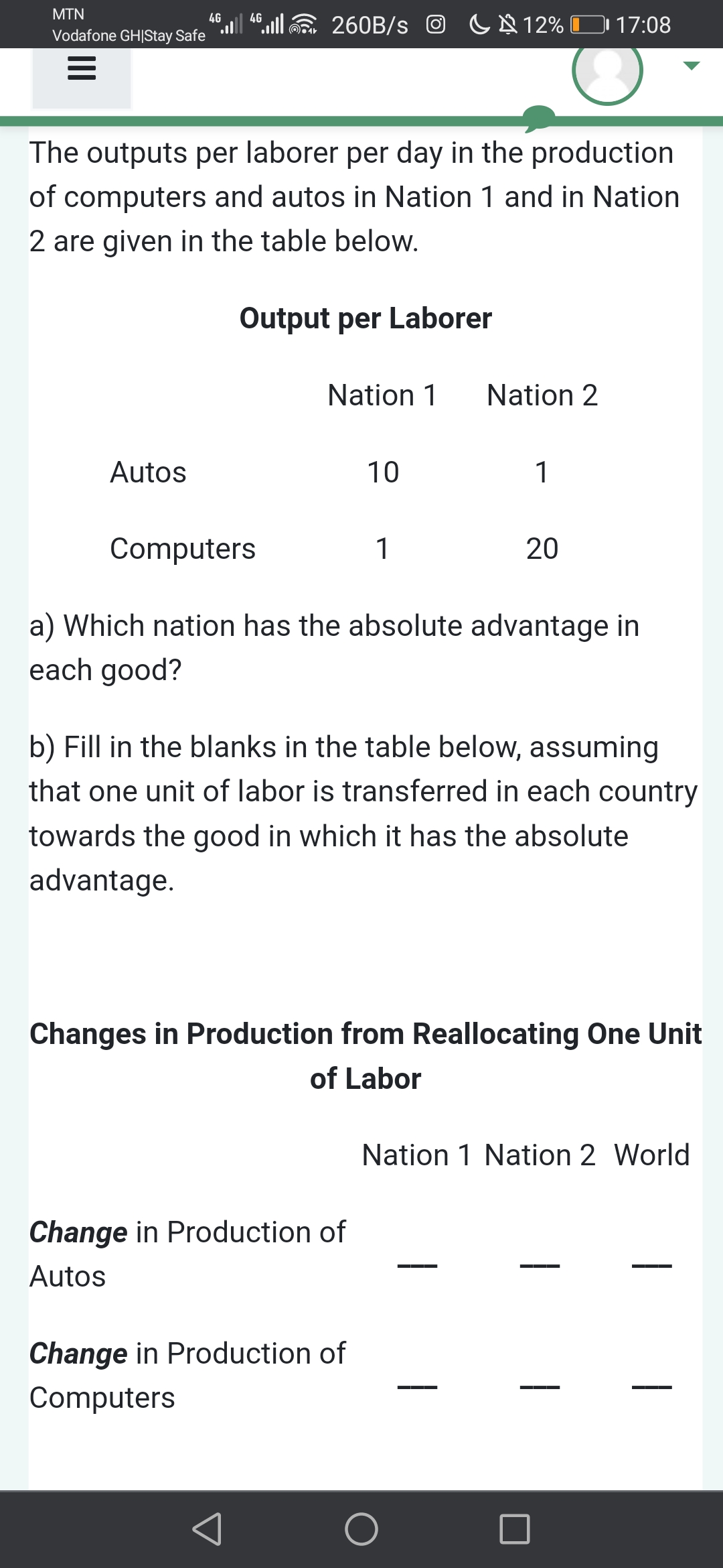 MTN
".|“lE 260B/s O CN 12% O 17:08
4G
4G
Vodafone GH|Stay Safe
The outputs per laborer per day in the production
of computers and autos in Nation 1 and in Nation
2 are given in the table below.
Output per Laborer
Nation 1
Nation 2
Autos
10
1
Computers
1
20
a) Which nation has the absolute advantage in
each good?
b) Fill in the blanks in the table below, assuming
that one unit of labor is transferred in each country
towards the good in which it has the absolute
advantage.
Changes in Production from Reallocating One Unit
of Labor
Nation 1 Nation 2 World
Change in Production of
Autos
Change in Production of
Computers
|
