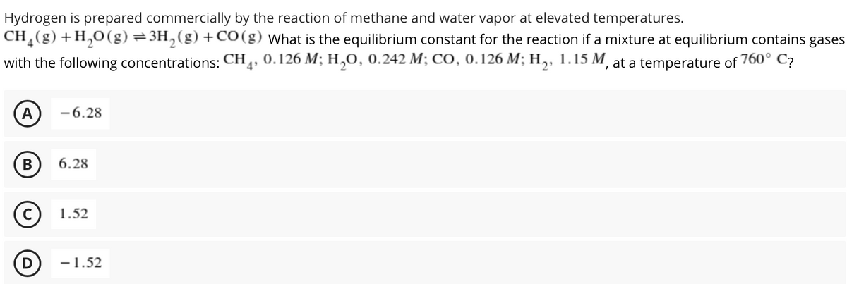 Hydrogen is prepared commercially by the reaction of methane and water vapor at elevated temperatures.
CH,(g)+H,0(g) = 3H,(g) +CO(g) What is the equilibrium constant for the reaction if a mixture at equilibrium contains gases
with the following concentrations: CH, 0.126 M; H,0, 0.242 M; CO, 0.126 M; H,, 1.15 M, at a temperature of 760°
C?
A
-6.28
В
6.28
1.52
D
-1.52
