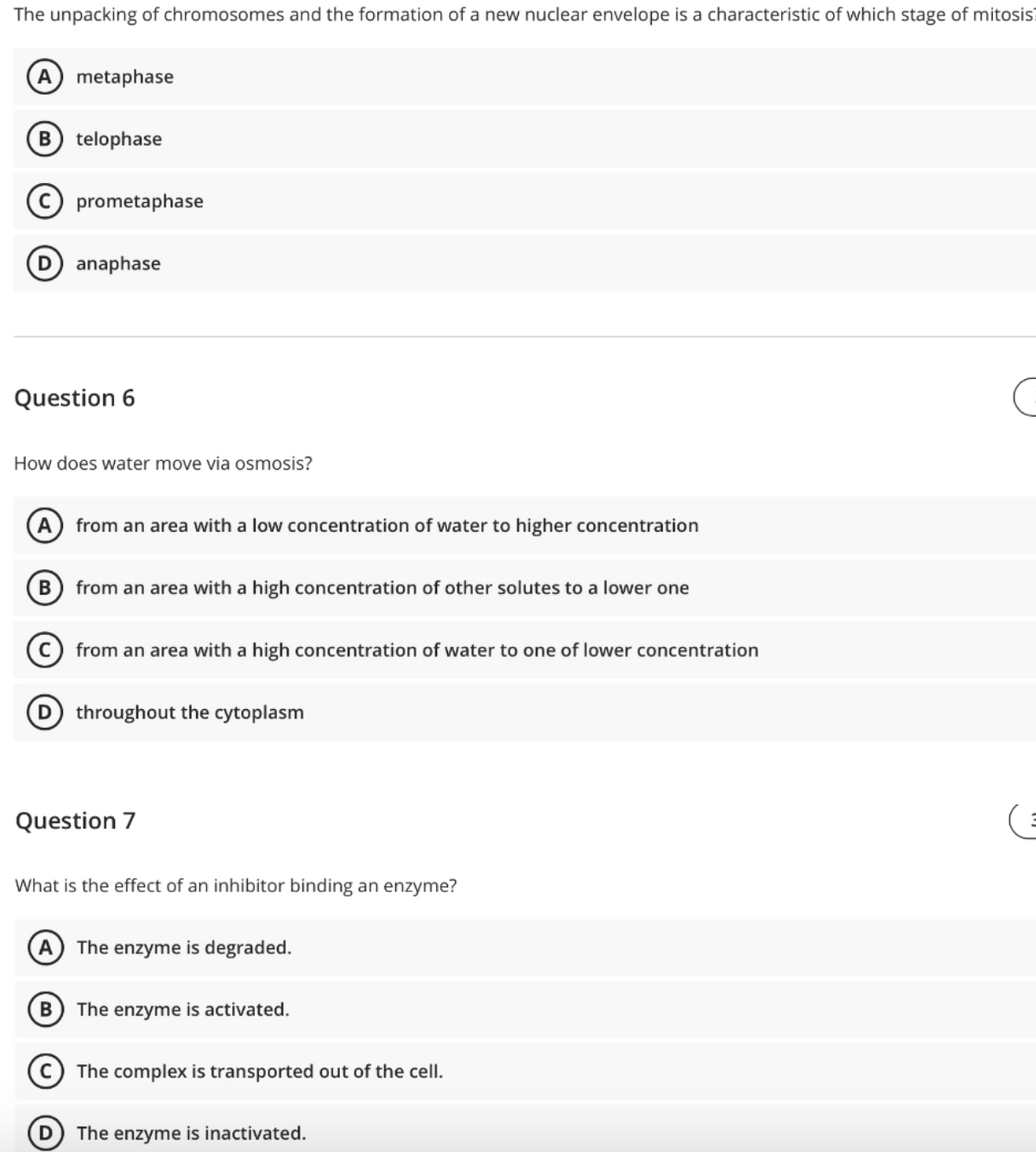 The unpacking of chromosomes and the formation of a new nuclear envelope is a characteristic of which stage of mitosis?
A
metaphase
telophase
(c) prometaphase
D anaphase
Question 6
How does water move via osmosis?
A
from an area with a low concentration of water to higher concentration
В
from an area with a high concentration of other solutes to a lower one
from an area with a high concentration of water to one of lower concentration
D throughout the cytoplasm
Question 7
What is the effect of an inhibitor binding an enzyme?
The enzyme is degraded.
The enzyme is activated.
The complex is transported out of the cell.
The enzyme is inactivated.
