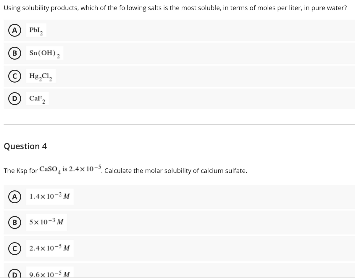 Using solubility products, which of the following salts is the most soluble, in terms of moles per liter, in pure water?
A Pbl,
B) Sn(OH)2
В
© Hg,Cl,
D CaF,
Question 4
The Ksp for CaSO, is 2.4× 10¬. Calculate the molar solubility of calcium sulfate.
A)
1.4x 10-2 M
B
5x 10-3 м
2.4x 10-5 M
9.6x 10-5 M
