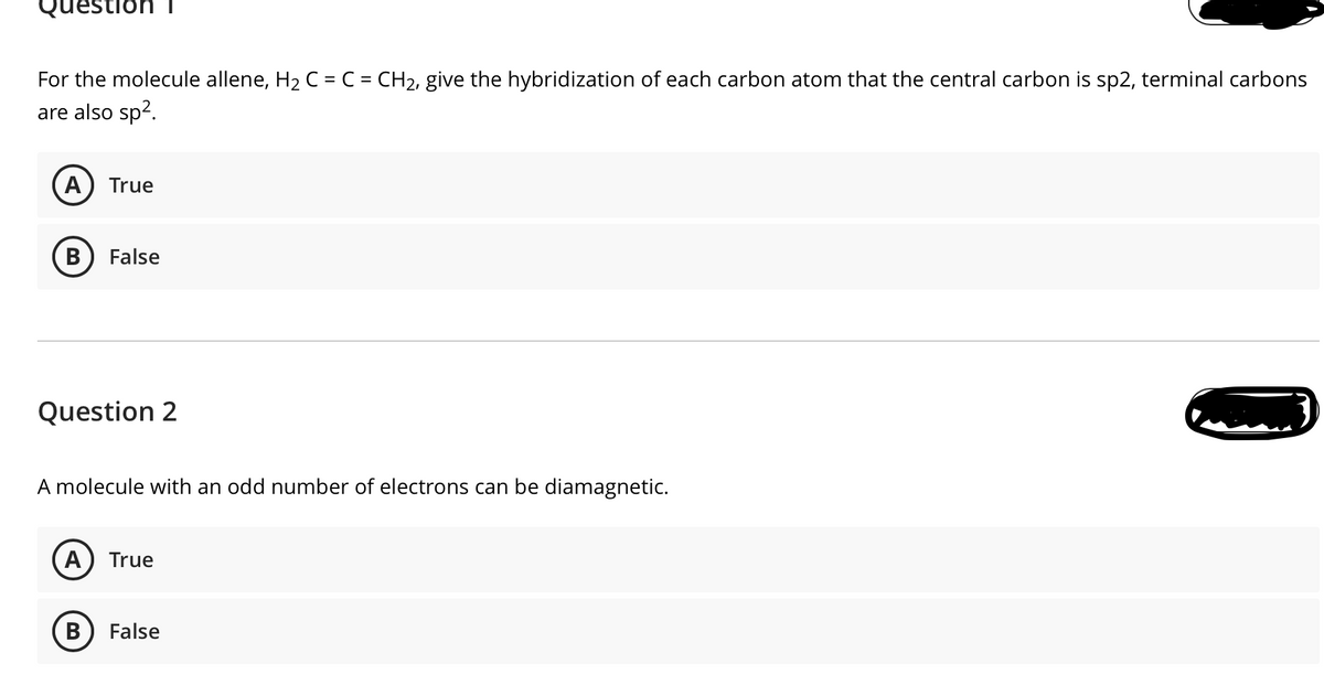 Question T
For the molecule allene, H2 C = C = CH2, give the hybridization of each carbon atom that the central carbon is sp2, terminal carbons
are also sp2.
True
В
False
Question 2
A molecule with an odd number of electrons can be diamagnetic.
True
B
False
